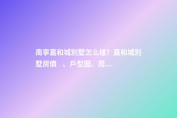 南寧嘉和城別墅怎么樣？嘉和城別墅房價、戶型圖、周邊配套樓盤分析